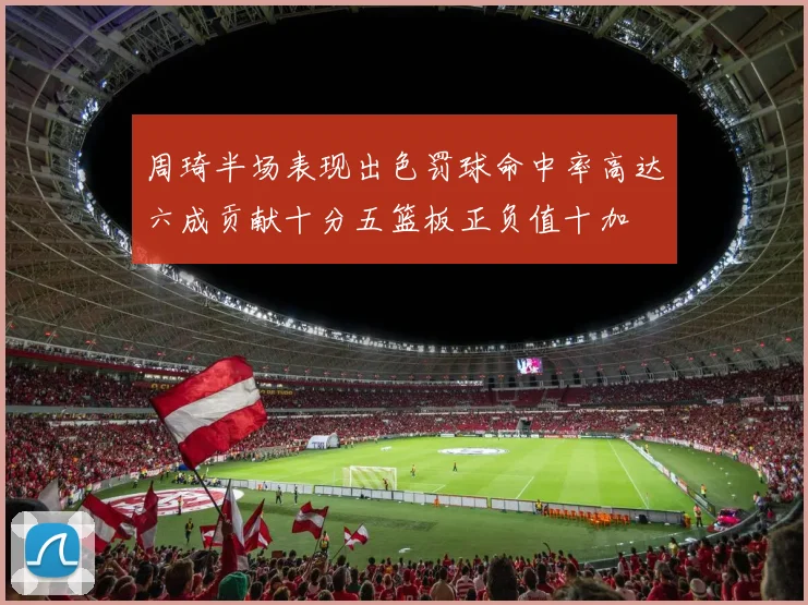 周琦半场表现出色罚球命中率高达六成贡献十分五篮板正负值十加