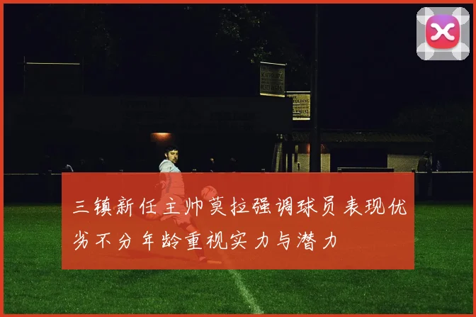 三镇新任主帅莫拉强调球员表现优劣不分年龄重视实力与潜力