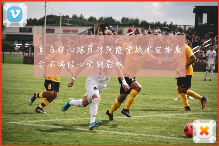 皇马核心球员对阿隆索战术安排表示不满信心受到影响