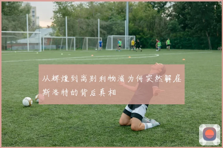 从辉煌到离别利物浦为何突然解雇斯洛特的背后真相