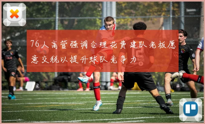 76人高管强调合理花费建队老板愿意交税以提升球队竞争力