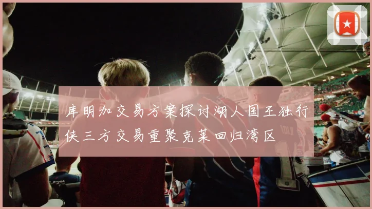 库明加交易方案探讨湖人国王独行侠三方交易重聚克莱回归湾区