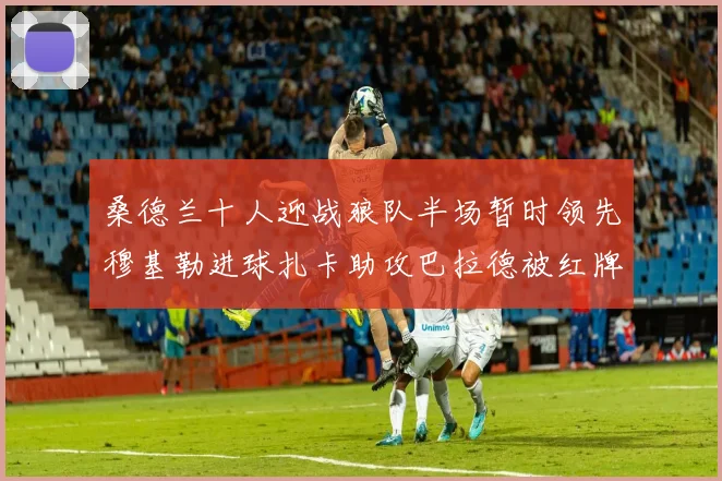 桑德兰十人迎战狼队半场暂时领先穆基勒进球扎卡助攻巴拉德被红牌罚下