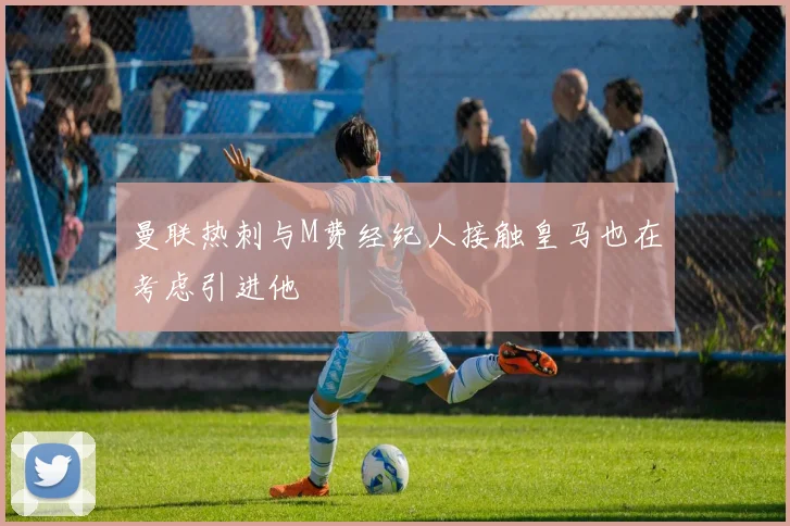 曼联热刺与M费经纪人接触皇马也在考虑引进他