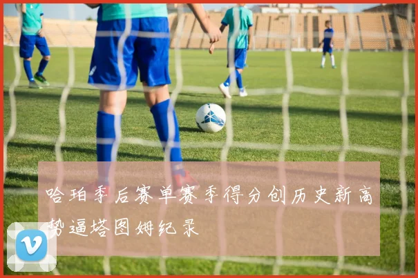 哈珀季后赛单赛季得分创历史新高势逼塔图姆纪录