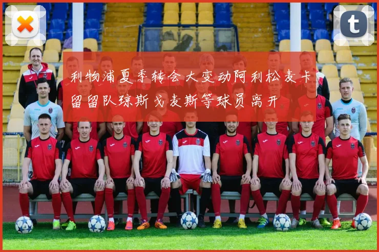 利物浦夏季转会大变动阿利松麦卡留留队琼斯戈麦斯等球员离开