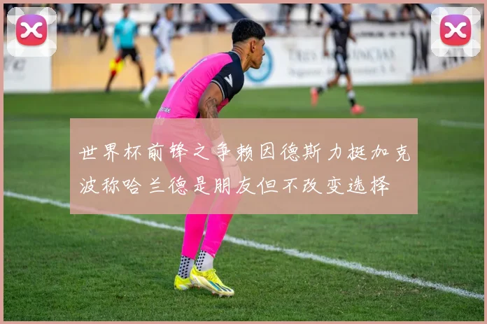 世界杯前锋之争赖因德斯力挺加克波称哈兰德是朋友但不改变选择