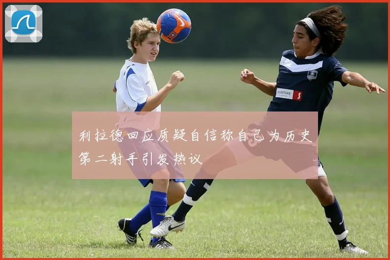 利拉德回应质疑自信称自己为历史第二射手引发热议