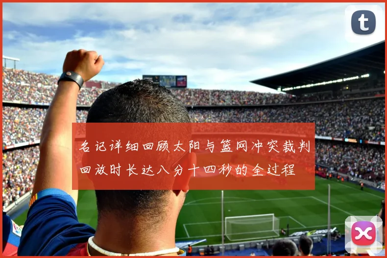 名记详细回顾太阳与篮网冲突裁判回放时长达八分十四秒的全过程