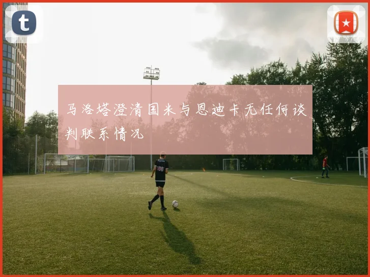 马洛塔澄清国米与恩迪卡无任何谈判联系情况