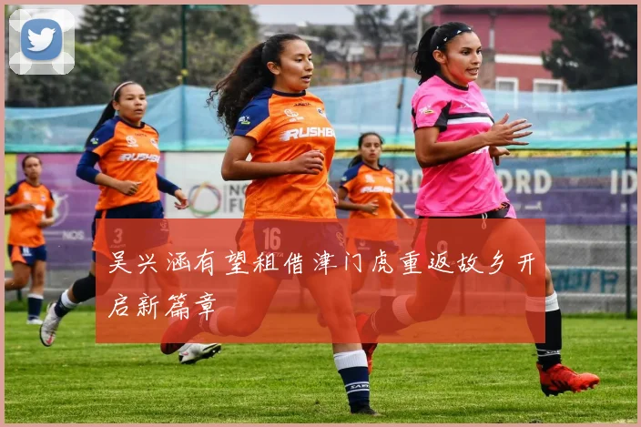 吴兴涵有望租借津门虎重返故乡开启新篇章