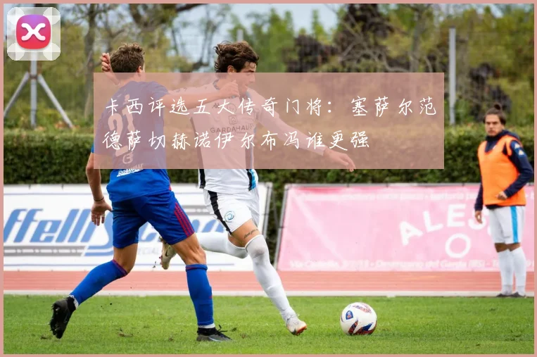 卡西评选五大传奇门将：塞萨尔范德萨切赫诺伊尔布冯谁更强